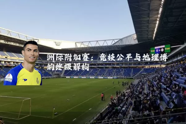 洲际附加赛:竞技公平与地理博弈的终极解构